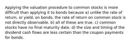 Applying the valuation procedure to common stocks is more difficult than applying it to bonds because a) unlike the rate of return, or yield, on bonds, the rate of return on common stock is not directly observable. b) all of these are true. c) common stocks have no final maturity date. d) the size and timing of the dividend cash flows are less certain than the coupon payments for bonds.