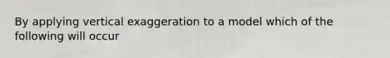 By applying vertical exaggeration to a model which of the following will occur