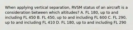 When applying vertical separation, RVSM status of an aircraft is a consideration between which altitudes? A. FL 180, up to and including FL 450 B. FL 450, up to and including FL 600 C. FL 290, up to and including FL 410 D. FL 180, up to and including FL 290