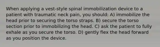 When applying a vest-style spinal immobilization device to a patient with traumatic neck pain, you should: A) immobilize the head prior to securing the torso straps. B) secure the torso section prior to immobilizing the head. C) ask the patient to fully exhale as you secure the torso. D) gently flex the head forward as you position the device.