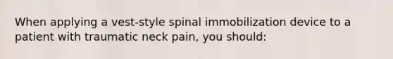 When applying a vest-style spinal immobilization device to a patient with traumatic neck pain, you should: