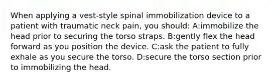 When applying a vest-style spinal immobilization device to a patient with traumatic neck pain, you should: A:immobilize the head prior to securing the torso straps. B:gently flex the head forward as you position the device. C:ask the patient to fully exhale as you secure the torso. D:secure the torso section prior to immobilizing the head.