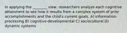 In applying the ________ view, researchers analyze each cognitive attainment to see how it results from a complex system of prior accomplishments and the child's current goals. A) information-processing B) cognitive-developmental C) sociocultural D) dynamic systems