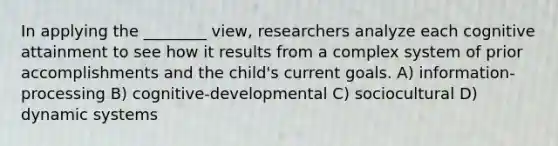 In applying the ________ view, researchers analyze each cognitive attainment to see how it results from a complex system of prior accomplishments and the child's current goals. A) information-processing B) cognitive-developmental C) sociocultural D) dynamic systems