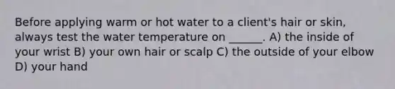 Before applying warm or hot water to a client's hair or skin, always test the water temperature on ______. A) the inside of your wrist B) your own hair or scalp C) the outside of your elbow D) your hand