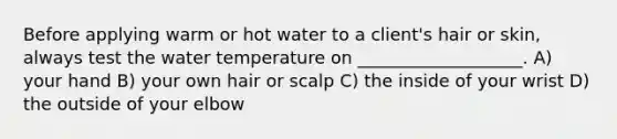 Before applying warm or hot water to a client's hair or skin, always test the water temperature on ___________________. A) your hand B) your own hair or scalp C) the inside of your wrist D) the outside of your elbow