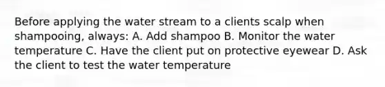 Before applying the water stream to a clients scalp when shampooing, always: A. Add shampoo B. Monitor the water temperature C. Have the client put on protective eyewear D. Ask the client to test the water temperature