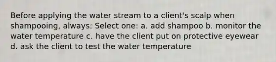 Before applying the water stream to a client's scalp when shampooing, always: Select one: a. add shampoo b. monitor the water temperature c. have the client put on protective eyewear d. ask the client to test the water temperature