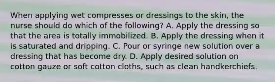 When applying wet compresses or dressings to the skin, the nurse should do which of the following? A. Apply the dressing so that the area is totally immobilized. B. Apply the dressing when it is saturated and dripping. C. Pour or syringe new solution over a dressing that has become dry. D. Apply desired solution on cotton gauze or soft cotton cloths, such as clean handkerchiefs.