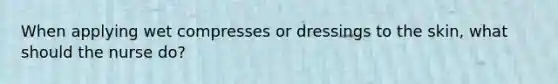 When applying wet compresses or dressings to the skin, what should the nurse do?