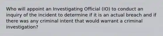 Who will appoint an Investigating Official (IO) to conduct an inquiry of the incident to determine if it is an actual breach and if there was any criminal intent that would warrant a criminal investigation?