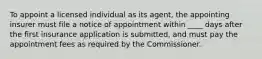 To appoint a licensed individual as its agent, the appointing insurer must file a notice of appointment within ____ days after the first insurance application is submitted, and must pay the appointment fees as required by the Commissioner.