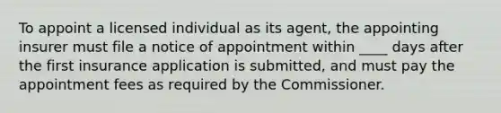 To appoint a licensed individual as its agent, the appointing insurer must file a notice of appointment within ____ days after the first insurance application is submitted, and must pay the appointment fees as required by the Commissioner.