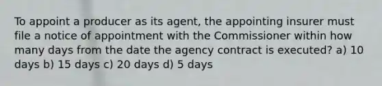 To appoint a producer as its agent, the appointing insurer must file a notice of appointment with the Commissioner within how many days from the date the agency contract is executed? a) 10 days b) 15 days c) 20 days d) 5 days