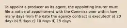 To appoint a producer as its agent, the appointing insurer must file a notice of appointment with the Commissioner within how many days from the date the agency contract is executed? a) 20 days b) 5 days c) 10 days d) 15 days