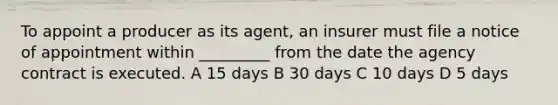 To appoint a producer as its agent, an insurer must file a notice of appointment within _________ from the date the agency contract is executed. A 15 days B 30 days C 10 days D 5 days