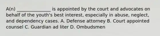 A(n) _______________ is appointed by the court and advocates on behalf of the youth's best interest, especially in abuse, neglect, and dependency cases. A. Defense attorney B. Court appointed counsel C. Guardian ad liter D. Ombudsmen