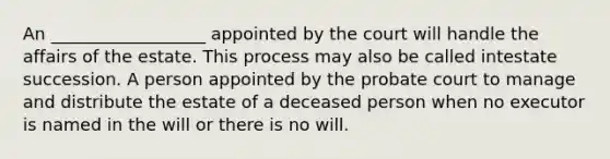 An __________________ appointed by the court will handle the affairs of the estate. This process may also be called intestate succession. A person appointed by the probate court to manage and distribute the estate of a deceased person when no executor is named in the will or there is no will.