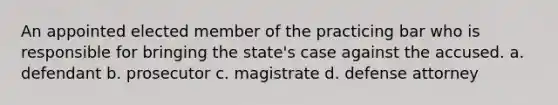 An appointed elected member of the practicing bar who is responsible for bringing the state's case against the accused. a. defendant b. prosecutor c. magistrate d. defense attorney