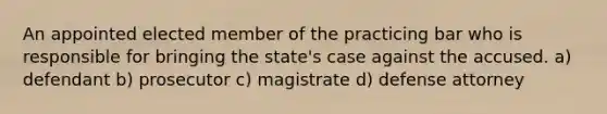 An appointed elected member of the practicing bar who is responsible for bringing the state's case against the accused. a) defendant b) prosecutor c) magistrate d) defense attorney