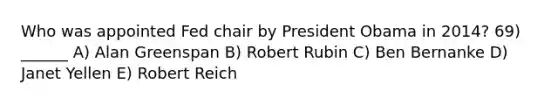 Who was appointed Fed chair by President Obama in 2014? 69) ______ A) Alan Greenspan B) Robert Rubin C) Ben Bernanke D) Janet Yellen E) Robert Reich