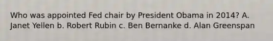 Who was appointed Fed chair by President Obama in 2014? A. Janet Yellen b. Robert Rubin c. Ben Bernanke d. Alan Greenspan