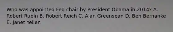 Who was appointed Fed chair by President Obama in 2014? A. Robert Rubin B. Robert Reich C. Alan Greenspan D. Ben Bernanke E. Janet Yellen