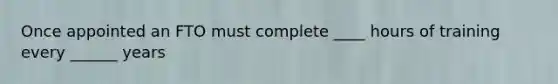 Once appointed an FTO must complete ____ hours of training every ______ years