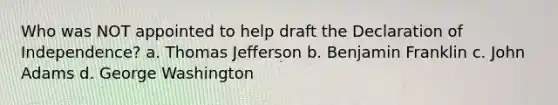 Who was NOT appointed to help draft the Declaration of Independence? a. Thomas Jefferson b. Benjamin Franklin c. John Adams d. George Washington