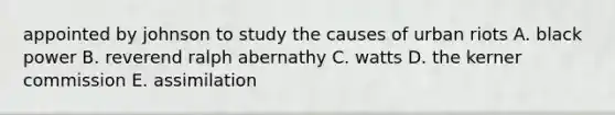 appointed by johnson to study the causes of urban riots A. black power B. reverend ralph abernathy C. watts D. the kerner commission E. assimilation