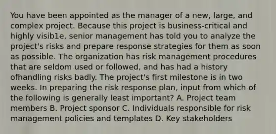 You have been appointed as the manager of a new, large, and complex project. Because this project is business-critical and highly visib1e, senior management has told you to analyze the project's risks and prepare response strategies for them as soon as possible. The organization has risk management procedures that are seldom used or followed, and has had a history ofhandling risks badly. The project's first milestone is in two weeks. In preparing the risk response plan, input from which of the following is generally least important? A. Project team members B. Project sponsor C. Individuals responsible for risk management policies and templates D. Key stakeholders