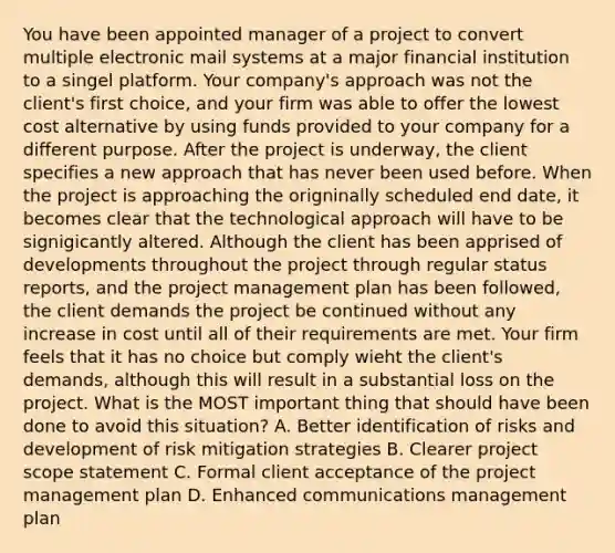 You have been appointed manager of a project to convert multiple electronic mail systems at a major financial institution to a singel platform. Your company's approach was not the client's first choice, and your firm was able to offer the lowest cost alternative by using funds provided to your company for a different purpose. After the project is underway, the client specifies a new approach that has never been used before. When the project is approaching the origninally scheduled end date, it becomes clear that the technological approach will have to be signigicantly altered. Although the client has been apprised of developments throughout the project through regular status reports, and the project management plan has been followed, the client demands the project be continued without any increase in cost until all of their requirements are met. Your firm feels that it has no choice but comply wieht the client's demands, although this will result in a substantial loss on the project. What is the MOST important thing that should have been done to avoid this situation? A. Better identification of risks and development of risk mitigation strategies B. Clearer project scope statement C. Formal client acceptance of the project management plan D. Enhanced communications management plan