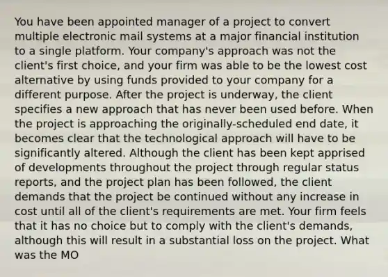 You have been appointed manager of a project to convert multiple electronic mail systems at a major financial institution to a single platform. Your company's approach was not the client's first choice, and your firm was able to be the lowest cost alternative by using funds provided to your company for a different purpose. After the project is underway, the client specifies a new approach that has never been used before. When the project is approaching the originally-scheduled end date, it becomes clear that the technological approach will have to be significantly altered. Although the client has been kept apprised of developments throughout the project through regular status reports, and the project plan has been followed, the client demands that the project be continued without any increase in cost until all of the client's requirements are met. Your firm feels that it has no choice but to comply with the client's demands, although this will result in a substantial loss on the project. What was the MO