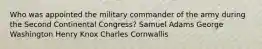 Who was appointed the military commander of the army during the Second Continental Congress? Samuel Adams George Washington Henry Knox Charles Cornwallis