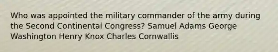 Who was appointed the military commander of the army during the Second Continental Congress? Samuel Adams George Washington Henry Knox Charles Cornwallis