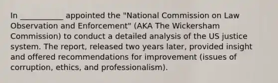 In ___________ appointed the "National Commission on Law Observation and Enforcement" (AKA The Wickersham Commission) to conduct a detailed analysis of the US justice system. The report, released two years later, provided insight and offered recommendations for improvement (issues of corruption, ethics, and professionalism).