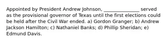 Appointed by President Andrew Johnson, _______________ served as the provisional governor of Texas until the first elections could be held after the Civil War ended. a) Gordon Granger; b) Andrew Jackson Hamilton; c) Nathaniel Banks; d) Phillip Sheridan; e) Edmund Davis.