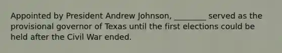 Appointed by President Andrew Johnson, ________ served as the provisional governor of Texas until the first elections could be held after the Civil War ended.