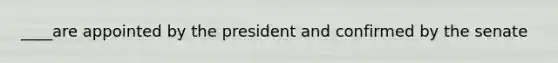 ____are appointed by the president and confirmed by the senate