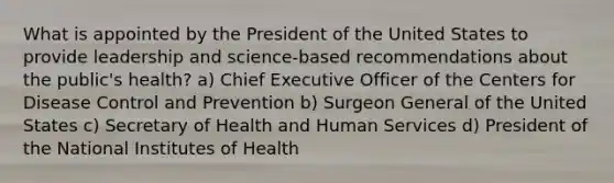 What is appointed by the President of the United States to provide leadership and science-based recommendations about the public's health? a) Chief Executive Officer of the Centers for Disease Control and Prevention b) Surgeon General of the United States c) Secretary of Health and Human Services d) President of the National Institutes of Health