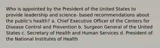 Who is appointed by the President of the United States to provide leadership and science- based recommendations about the public's health? a. Chief Executive Officer of the Centers for Disease Control and Prevention b. Surgeon General of the United States c. Secretary of Health and Human Services d. President of the National Institutes of Health