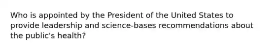 Who is appointed by the President of the United States to provide leadership and science-bases recommendations about the public's health?