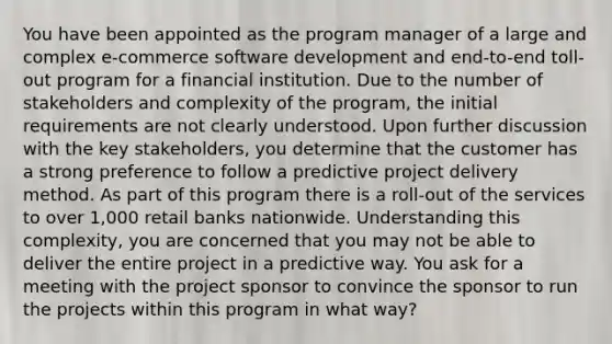 You have been appointed as the program manager of a large and complex e-commerce software development and end-to-end toll-out program for a financial institution. Due to the number of stakeholders and complexity of the program, the initial requirements are not clearly understood. Upon further discussion with the key stakeholders, you determine that the customer has a strong preference to follow a predictive project delivery method. As part of this program there is a roll-out of the services to over 1,000 retail banks nationwide. Understanding this complexity, you are concerned that you may not be able to deliver the entire project in a predictive way. You ask for a meeting with the project sponsor to convince the sponsor to run the projects within this program in what way?