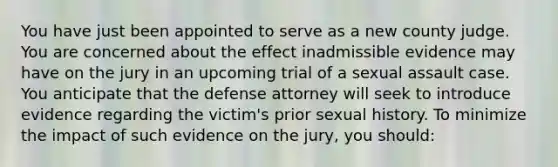 You have just been appointed to serve as a new county judge. You are concerned about the effect inadmissible evidence may have on the jury in an upcoming trial of a sexual assault case. You anticipate that the defense attorney will seek to introduce evidence regarding the victim's prior sexual history. To minimize the impact of such evidence on the jury, you should: