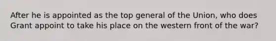 After he is appointed as the top general of the Union, who does Grant appoint to take his place on the western front of the war?