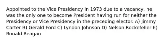 Appointed to the Vice Presidency in 1973 due to a vacancy, he was the only one to become President having run for neither the Presidency or Vice Presidency in the preceding elector. A) Jimmy Carter B) Gerald Ford C) Lyndon Johnson D) Nelson Rockefeller E) Ronald Reagan