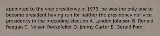 appointed to the vice presidency in 1973, he was the only one to become president having run for neither the presidency nor vice presidency in the preceding election A. Lyndon Johnson B. Ronald Reagan C. Nelson Rockefeller D. Jimmy Carter E. Gerald Ford