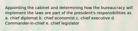 Appointing the cabinet and determining how the bureaucracy will implement the laws are part of the president's responsibilities as a. chief diplomat b. chief economist c. chief executive d. Commander-in-chief e. chief legislator