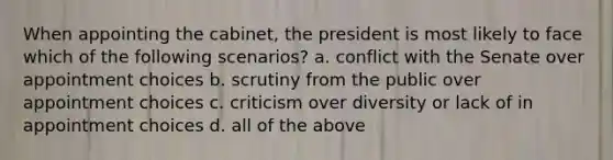 When appointing the cabinet, the president is most likely to face which of the following scenarios? a. conflict with the Senate over appointment choices b. scrutiny from the public over appointment choices c. criticism over diversity or lack of in appointment choices d. all of the above