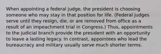 When appointing a federal judge, the president is choosing someone who may stay in that position for life. (Federal judges serve until they resign, die, or are removed from office as a result of an impeachment trial in Congress.) Thus, appointments to the judicial branch provide the president with an opportunity to leave a lasting legacy. In contrast, appointees who lead the bureaucracy and military usually serve much shorter terms.